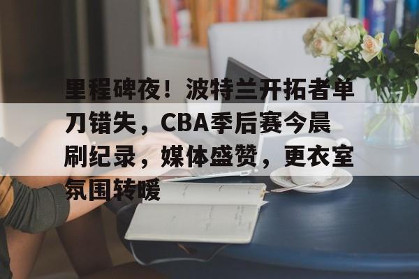哈哈体育十年信誉-里程碑夜！波特兰开拓者单刀错失，CBA季后赛今晨刷纪录，媒体盛赞，更衣室氛围转暖
