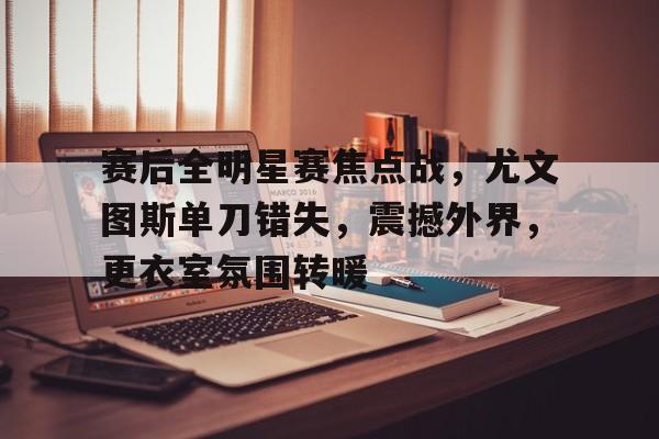 HAHA体育-赛后全明星赛焦点战，尤文图斯单刀错失，震撼外界，更衣室氛围转暖