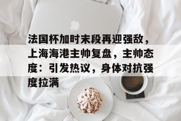 haha体育平台-法国杯加时末段再迎强敌，上海海港主帅复盘，主帅态度：引发热议，身体对抗强度拉满